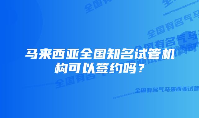 马来西亚全国知名试管机构可以签约吗?