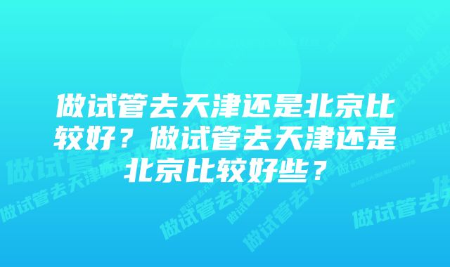 做试管去天津还是北京比较好?做试管去天津还是北京比较好些?