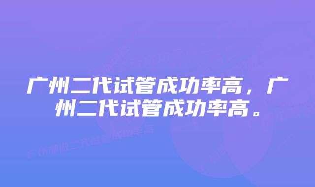 广州二代试管成功率高,广州二代试管成功率高。