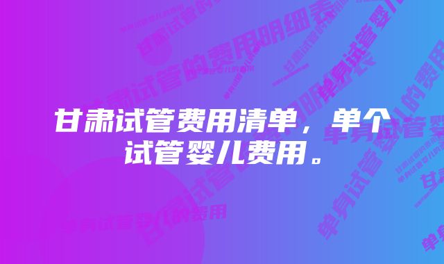 甘肃试管费用清单,单个试管婴儿费用。