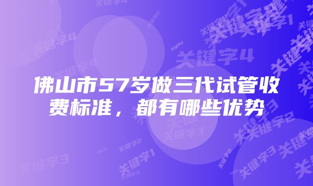 佛山市57岁做三代试管收费标准,都有哪些优势