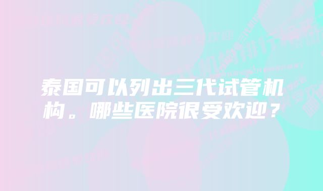 泰国可以列出三代试管机构。哪些医院很受欢迎？
