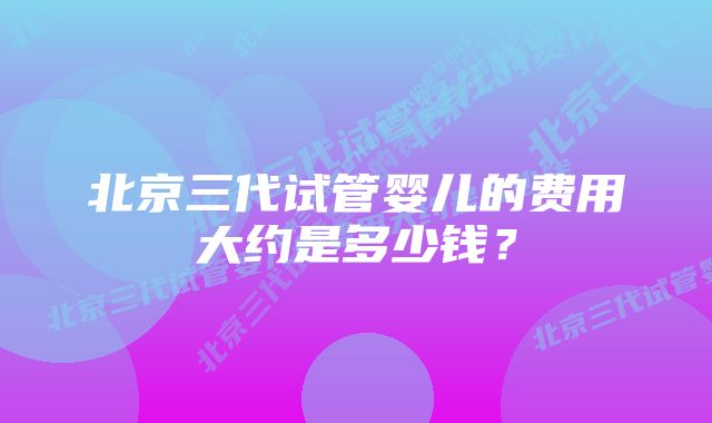 北京三代试管婴儿的费用大约是多少钱?