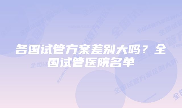 各国试管方案差别大吗?全国试管医院名单