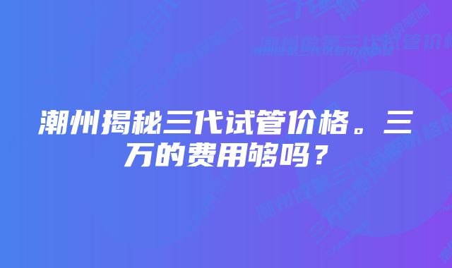 潮州揭秘三代试管价格。三万的费用够吗？