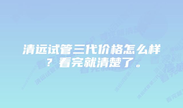 清远试管三代价格怎么样?看完就清楚了。