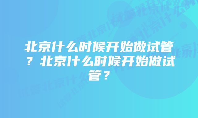 北京什么时候开始做试管?北京什么时候开始做试管?