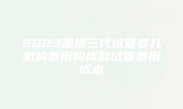 2023深圳三代试管婴儿机构费用构成和试管费用成本