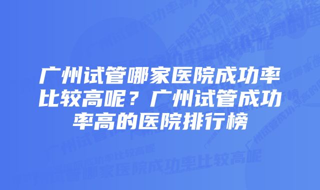 广州试管哪家医院成功率比较高呢?广州试管成功率高的医院排行榜