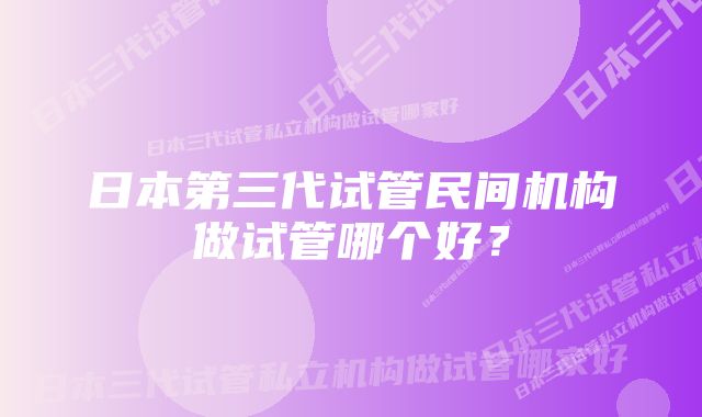 日本第三代试管民间机构做试管哪个好?