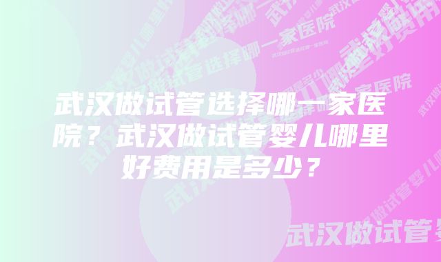 武汉做试管选择哪一家医院?武汉做试管婴儿哪里好费用是多少?
