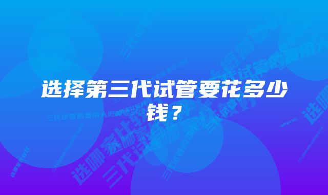 选择第三代试管要花多少钱?