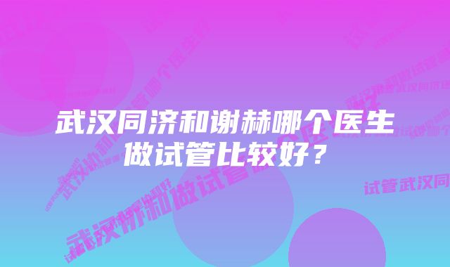 武汉同济和谢赫哪个医生做试管比较好?