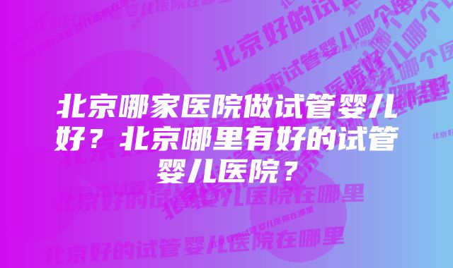 北京哪家医院做试管婴儿好?北京哪里有好的试管婴儿医院?