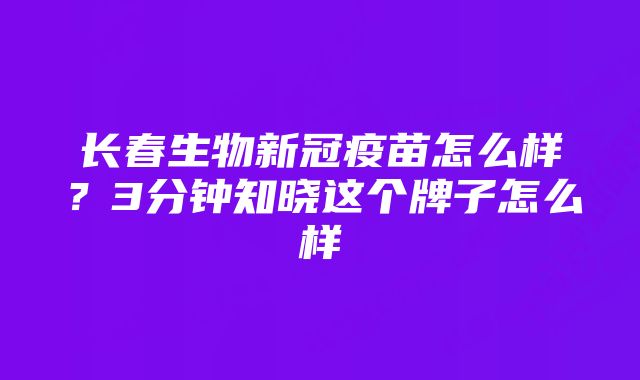 长春生物新冠疫苗怎么样?3分钟知晓这个牌子怎么样