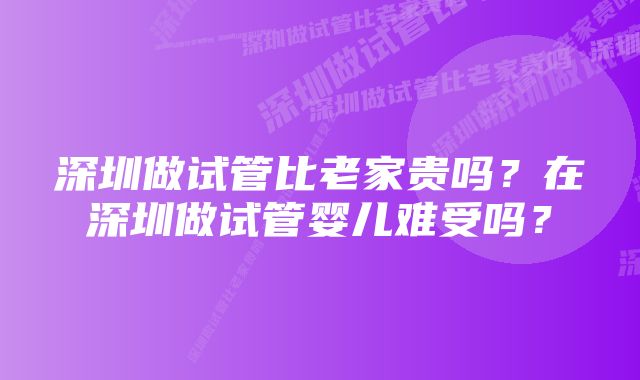 深圳做试管比老家贵吗?在深圳做试管婴儿难受吗?