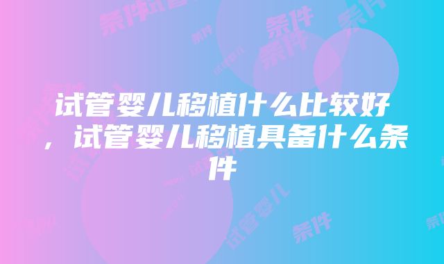 试管婴儿移植什么比较好,试管婴儿移植具备什么条件