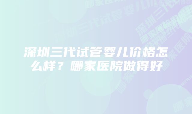 深圳三代试管婴儿价格怎么样?哪家医院做得好