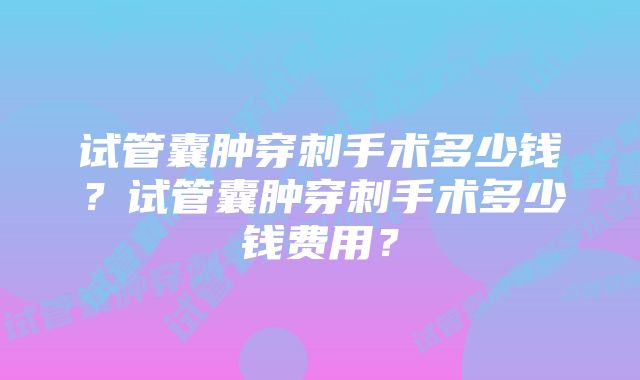 试管囊肿穿刺手术多少钱？试管囊肿穿刺手术多少钱费用？
