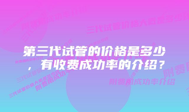 第三代试管的价格是多少,有收费成功率的介绍?