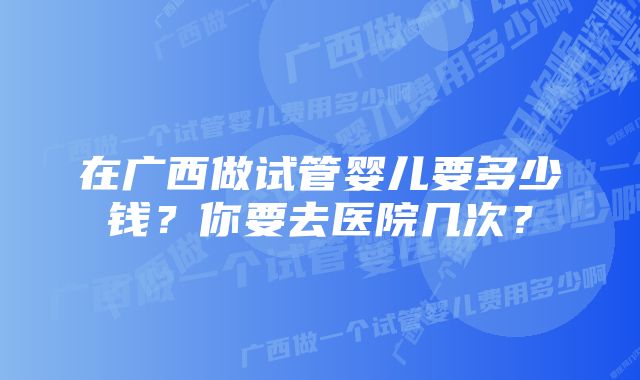 在广西做试管婴儿要多少钱?你要去医院几次?
