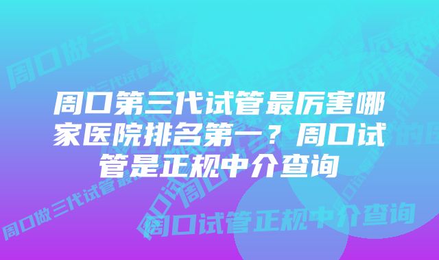 周口第三代试管最厉害哪家医院排名第一?周口试管是正规中介查询