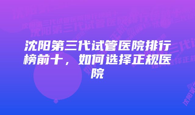 沈阳第三代试管医院排行榜前十,如何选择正规医院