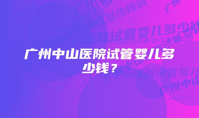 广州中山医院试管婴儿多少钱?