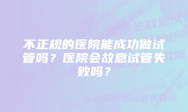 不正规的医院能成功做试管吗?医院会故意试管失败吗?