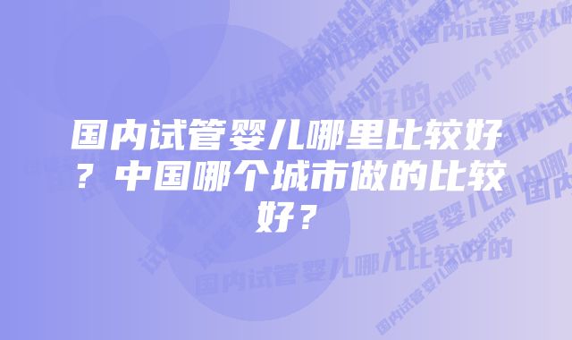 国内试管婴儿哪里比较好?中国哪个城市做的比较好?