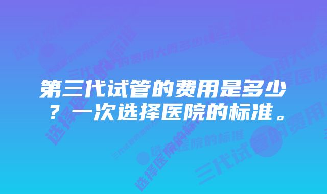 第三代试管的费用是多少?一次选择医院的标准。