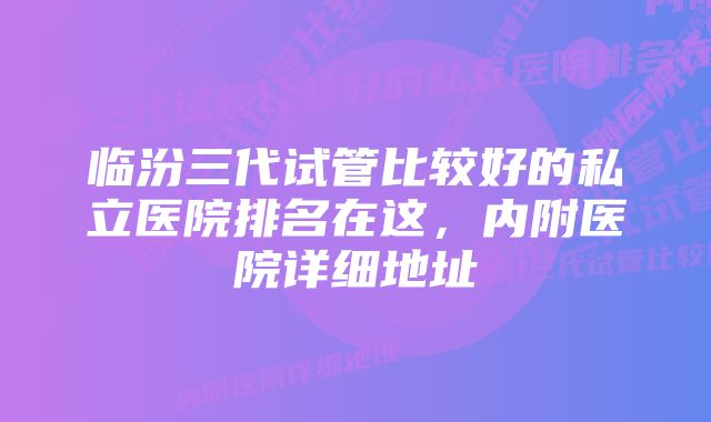 临汾三代试管比较好的私立医院排名在这,内附医院详细地址