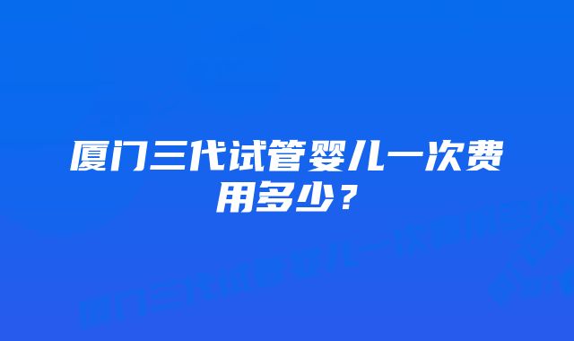 厦门三代试管婴儿一次费用多少?