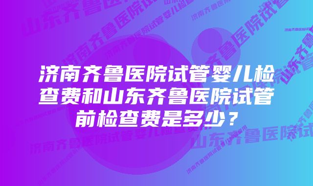 济南齐鲁医院试管婴儿检查费和山东齐鲁医院试管前检查费是多少?