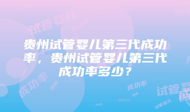 贵州试管婴儿第三代成功率,贵州试管婴儿第三代成功率多少?