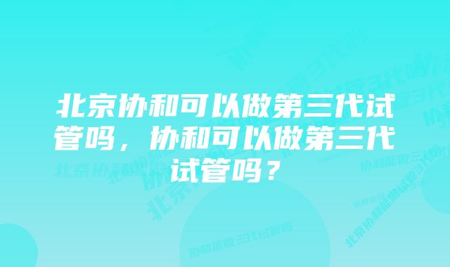 北京协和可以做第三代试管吗,协和可以做第三代试管吗?