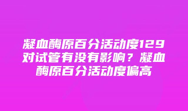 凝血酶原百分活动度129对试管有没有影响?凝血酶原百分活动度偏高