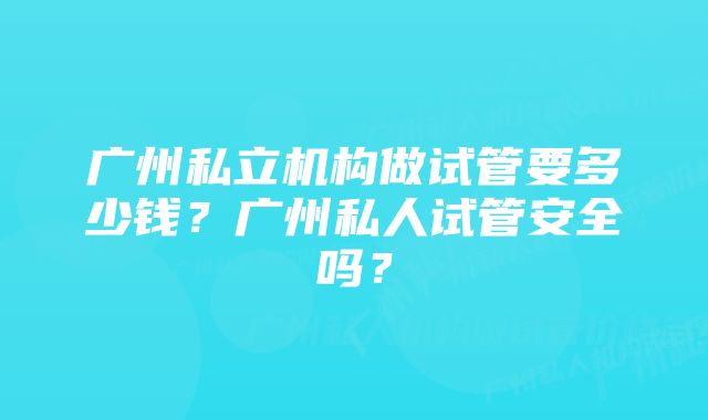 广州私立机构做试管要多少钱?广州私人试管安全吗?