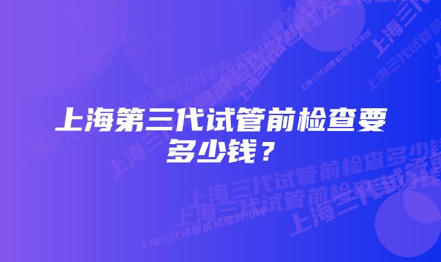 上海第三代试管前检查要多少钱?
