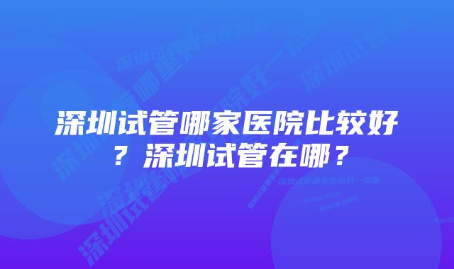 深圳试管哪家医院比较好?深圳试管在哪?