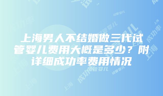 上海男人不结婚做三代试管婴儿费用大概是多少?附详细成功率费用情况