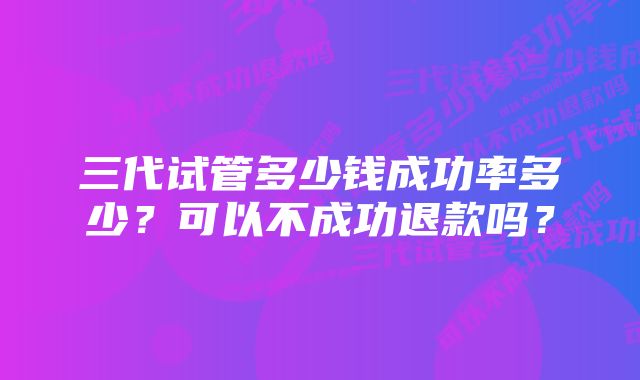 三代试管多少钱成功率多少?可以不成功退款吗?