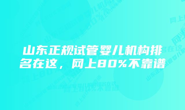 山东正规试管婴儿机构排名在这,网上80%不靠谱