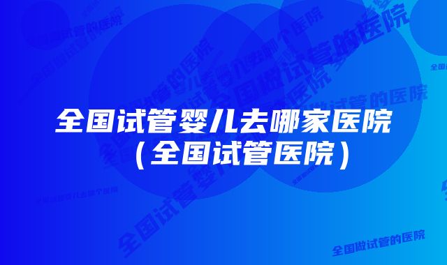 全国试管婴儿去哪家医院(全国试管医院)