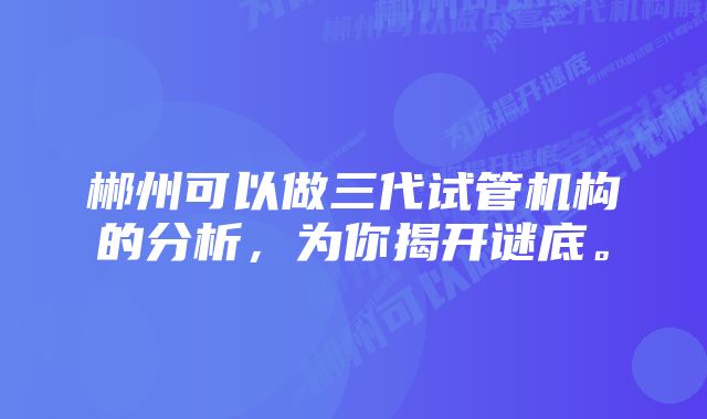 郴州可以做三代试管机构的分析,为你揭开谜底。