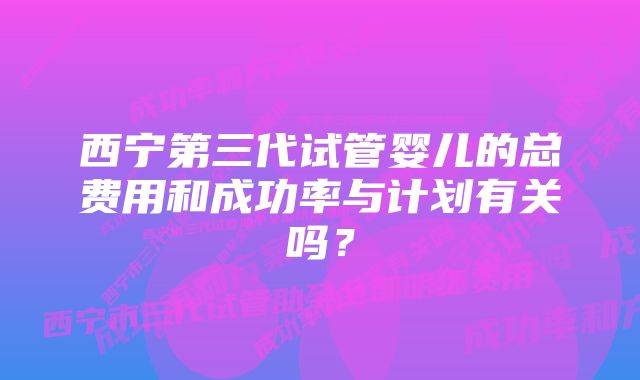西宁第三代试管婴儿的总费用和成功率与计划有关吗?