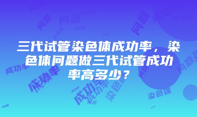 三代试管染色体成功率，染色体问题做三代试管成功率高多少？