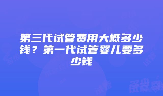 第三代试管费用大概多少钱?第一代试管婴儿要多少钱