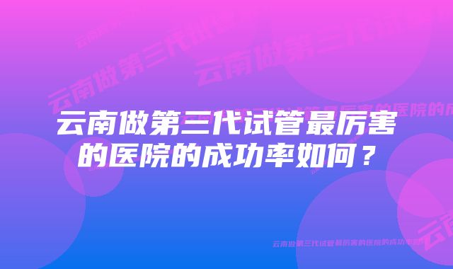 云南做第三代试管最厉害的医院的成功率如何?
