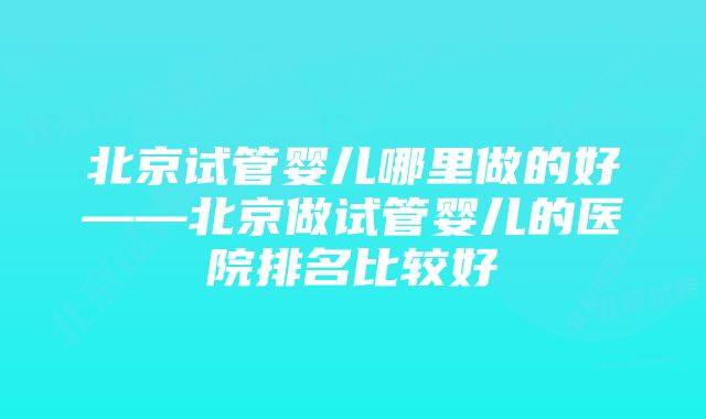 北京试管婴儿哪里做的好——北京做试管婴儿的医院排名比较好